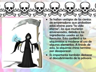 • Se hallan vestigios de los cientos
de emperadores que probaban
estos elixires para “la vida
eterna”, los que murieron
envenenados, debido a los
ingredientes usados en las
formulas. Esto conllevó a los
alquimistas a moderar el uso de
algunos elementos. A través de
esto, la alquimia china termino
por desaparecer.
• Es importante también destacar
el descubrimiento de la pólvora.
 