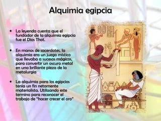Alquimia egipciaAlquimia egipcia
• La leyenda cuenta que elLa leyenda cuenta que el
fundador de la alquimia egipciafundador de la alquimia egipcia
fue el Dios Thot.fue el Dios Thot.
• En manos de sacerdotes, laEn manos de sacerdotes, la
alquimia era un juego místicoalquimia era un juego místico
que llevaba a sucesos mágicos,que llevaba a sucesos mágicos,
para convertir un oscuro metalpara convertir un oscuro metal
en una brillante pieza de laen una brillante pieza de la
metalurgiametalurgia
• La alquimia para los egipciosLa alquimia para los egipcios
tenia un fin netamentetenia un fin netamente
materialista. Utilizando estematerialista. Utilizando este
termino para reconocer eltermino para reconocer el
trabajo de “hacer crecer el oro”trabajo de “hacer crecer el oro”
 