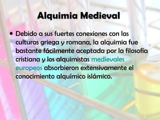 Alquimia MedievalAlquimia Medieval
• Debido a sus fuertes conexiones con las
culturas griega y romana, la alquimia fue
bastante fácilmente aceptada por la filosofía
cristiana y los alquimistas medievales
europeos absorbieron extensivamente el
conocimiento alquímico islámico.
 
