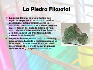 La Piedra Filosofal
• La piedra filosofal es una sustancia que
según los creyentes en la alquimia tendría
propiedades extraordinarias, como la
capacidad de trasmutar los metales vulgares
en oro; existen dos tipos de piedra: la roja,
capaz de transmutar metales innobles en oro
y la blanca, cuyo uso transforma dichos
metales innobles en plata.
• La piedra filosofal, o elixir de la vida era algo
ansiosamente buscado y codiciado porque se
le suponían virtudes maravillosas, no sólo la
de conseguir el oro sino la de curar algunas
enfermedades y otorgar la inmortalidad.
 