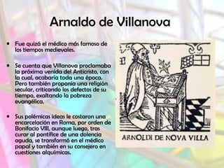 Arnaldo de Villanova
• Fue quizá el médico más famoso de
los tiempos medievales.
• Se cuenta que Villanova proclamaba
la próxima venida del Anticristo, con
la cual, acabaría toda una época.
Pero también proponía una religión
secular, criticando los defectos de su
tiempo, exaltando la pobreza
evangélica.
• Sus polémicas ideas le costaron una
encarcelación en Roma, por orden de
Bonifacio VIII, aunque luego, tras
curar al pontífice de una dolencia
aguda, se transformó en el médico
papal y también en su consejero en
cuestiones alquímicas.
 