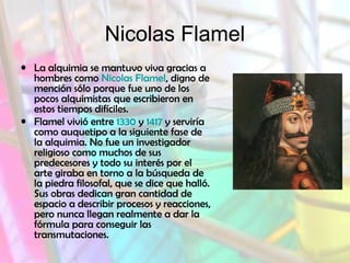 Nicolas Flamel
• La alquimia se mantuvo viva gracias a
hombres como Nicolas Flamel, digno de
mención sólo porque fue uno de los
pocos alquimistas que escribieron en
estos tiempos difíciles.
• Flamel vivió entre 1330 y 1417 y serviría
como auquetipo a la siguiente fase de
la alquimia. No fue un investigador
religioso como muchos de sus
predecesores y todo su interés por el
arte giraba en torno a la búsqueda de
la piedra filosofal, que se dice que halló.
Sus obras dedican gran cantidad de
espacio a describir procesos y reacciones,
pero nunca llegan realmente a dar la
fórmula para conseguir las
transmutaciones.
 