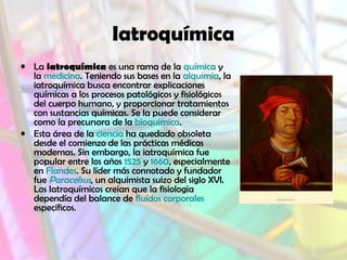 Iatroquímica
• La iatroquímica es una rama de la química y
la medicina. Teniendo sus bases en la alquimia, la
iatroquímica busca encontrar explicaciones
químicas a los procesos patológicos y fisiológicos
del cuerpo humano, y proporcionar tratamientos
con sustancias químicas. Se la puede considerar
como la precursora de la bioquímica.
• Esta área de la ciencia ha quedado obsoleta
desde el comienzo de las prácticas médicas
modernas. Sin embargo, la iatroquímica fue
popular entre los años 1525 y 1660, especialmente
en Flandes. Su líder más connotado y fundador
fue Paracelsus, un alquimista suizo del siglo XVI.
Los Iatroquímicos creían que la fisiología
dependía del balance de fluídos corporales
específicos.
 