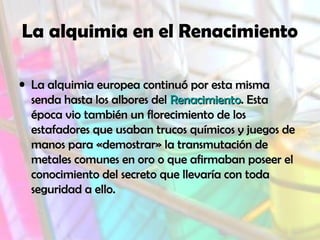 La alquimia en el Renacimiento
• La alquimia europea continuó por esta mismaLa alquimia europea continuó por esta misma
senda hasta los albores delsenda hasta los albores del RenacimientoRenacimiento. Esta. Esta
época vio también un florecimiento de losépoca vio también un florecimiento de los
estafadores que usaban trucos químicos y juegos deestafadores que usaban trucos químicos y juegos de
manos para «demostrar» la transmutación demanos para «demostrar» la transmutación de
metales comunes en oro o que afirmaban poseer elmetales comunes en oro o que afirmaban poseer el
conocimiento del secreto que llevaría con todaconocimiento del secreto que llevaría con toda
seguridad a ello.seguridad a ello.
 
