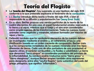 Teoría del Flogisto
• La 'La 'teoría del flogisto'teoría del flogisto', hoy superada, es una hipótesis del siglo XVII, hoy superada, es una hipótesis del siglo XVII
conforme a la que pretendía explicarse el fenómeno de laconforme a la que pretendía explicarse el fenómeno de la combustióncombustión..
• J. J. BecherJ. J. Becher introdujo dicha teoría a finales del siglo XVII, si bien elintrodujo dicha teoría a finales del siglo XVII, si bien el
responsable de su difusión y popularización fueresponsable de su difusión y popularización fue Georg Ernst StahlGeorg Ernst Stahl..
• En su obra, Becher propuso una versión particular de la teoría de losEn su obra, Becher propuso una versión particular de la teoría de los
cuatro elementos. En este caso, el papel fundamental estaba reservado acuatro elementos. En este caso, el papel fundamental estaba reservado a
la tierra y al agua, mientras que el fuego y el aire eran consideradosla tierra y al agua, mientras que el fuego y el aire eran considerados
como simples agentes de las transformaciones. Todos los cuerpos, tantocomo simples agentes de las transformaciones. Todos los cuerpos, tanto
animales como vegetales y minerales, estaban formados por mezclas deanimales como vegetales y minerales, estaban formados por mezclas de
agua y tierra.agua y tierra.
• Defendió también que los verdaderos elementos de los cuerpos debíanDefendió también que los verdaderos elementos de los cuerpos debían
ser investigados mediante el análisis y, en coherencia, propuso unaser investigados mediante el análisis y, en coherencia, propuso una
clasificación basada en un orden creciente de composición. Becher creíaclasificación basada en un orden creciente de composición. Becher creía
que los componentes inmediatos de los cuerpos minerales eran tres tiposque los componentes inmediatos de los cuerpos minerales eran tres tipos
diferentes de tierras. Cada una de ellas portadora de una propiedad: eldiferentes de tierras. Cada una de ellas portadora de una propiedad: el
aspecto vítreo, el carácter combustible y la fluidez o volatilidad. La tierraaspecto vítreo, el carácter combustible y la fluidez o volatilidad. La tierra
que denominó “terra pinguis” se consideraba portadora del principio deque denominó “terra pinguis” se consideraba portadora del principio de
la inflamabilidad. Su nombre podría traducirse como “tierra grasa” ola inflamabilidad. Su nombre podría traducirse como “tierra grasa” o
“tierra oleaginosa”, aunque Becher empleó también otras expresiones“tierra oleaginosa”, aunque Becher empleó también otras expresiones
para designarla, entre ellas “azufre flogisto” (este sustantivo derivado delpara designarla, entre ellas “azufre flogisto” (este sustantivo derivado del
griegogriego phlogistosphlogistos, que significa "inflamable"), que significa "inflamable")
 