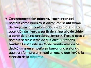 • Concretamente las primeras experiencias del
hombre como químico se dieron con la utilización
del fuego en la transformación de la materia. La
obtención de hierro a partir del mineral y de vidrio
a partir de arena son claros ejemplos. Poco a poco el
hombre se dio cuenta de que otras sustancias
también tienen este poder de transformación. Se
dedicó un gran empeño en buscar una sustancia
que transformara un metal en oro, lo que llevó a la
creación de la alquimia.
 