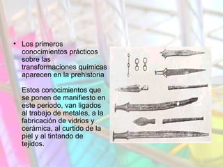 • Los primeros
conocimientos prácticos
sobre las
transformaciones químicas
aparecen en la prehistoria
Estos conocimientos que
se ponen de manifiesto en
este periodo, van ligados
al trabajo de metales, a la
fabricación de vidrios y
cerámica, al curtido de la
piel y al tintando de
tejidos.
 