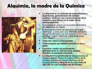 Alquimia, la madre de la QuímicaAlquimia, la madre de la Química
• La Alquimia es un conjunto de especulaciones yLa Alquimia es un conjunto de especulaciones y
experiencias, generalmente de carácterexperiencias, generalmente de carácter
esotérico, relativas a las transmutaciones de laesotérico, relativas a las transmutaciones de la
materia y que influyó en el origen de lasmateria y que influyó en el origen de las
ciencias químicas.ciencias químicas.
• Sus inicios se ubican en la ciudad helenística
de Alejandría en Egipto.
• El termino proviene del derivado del árabe
"alkimiya", y otros dan una diferente definición,
la cual se remonta a la raiz egipcia "kmm" que
significa "negro"; alquimia viene a ser pues
"Arte Negro".
• Tenía dos metas fundamentales:
• Transmutación de metales comunes en oro o
plata.
• Encontrar medios de prolongarían
definidamente la vida humana. (piedrapiedra
filosofal y la panacea universal).filosofal y la panacea universal).
• La alquimia fue practicada enLa alquimia fue practicada en MesopotamiaMesopotamia, el, el
Antiguo EgiptoAntiguo Egipto,, PersiaPersia, la, la IndiaIndia yy ChinaChina, en la, en la
Antigua GreciaAntigua Grecia y ely el Imperio RomanoImperio Romano, en el, en el
Imperio IslámicoImperio Islámico y después eny después en EuropaEuropa hasta elhasta el
siglo XIX, en una compleja red de escuelas.siglo XIX, en una compleja red de escuelas.
 