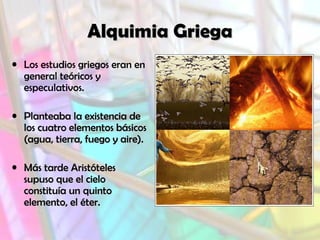 Alquimia GriegaAlquimia Griega
• Los estudios griegos eran en
general teóricos y
especulativos.
• Planteaba la existencia dePlanteaba la existencia de
los cuatro elementos básicoslos cuatro elementos básicos
(agua, tierra, fuego y aire).(agua, tierra, fuego y aire).
• Más tarde AristótelesMás tarde Aristóteles
supuso que el cielosupuso que el cielo
constituía un quintoconstituía un quinto
elemento, el éter.elemento, el éter.
 