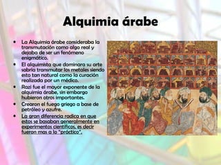 Alquimia árabe
• La Alquimia árabe consideraba la
transmutación como algo real y
dejaba de ser un fenómeno
enigmático.
• El alquimista que dominara su arte
sabría transmutar los metales siendo
esto tan natural como la curación
realizada por un médico.
• Razi fue el mayor exponente de la
alquimia árabe, sin embargo
hubieron otros importantes.
• Crearon el fuego griego a base de
petróleo y azufre.
• La gran diferencia radica en que
estos se basaban generalmente en
experimentos científicos, es decir
fueron mas a lo “práctico”.
 
