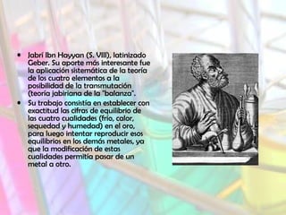• Jabrí Ibn Hayyan (S. VIII), latinizado
Geber. Su aporte más interesante fue
la aplicación sistemática de la teoría
de los cuatro elementos a la
posibilidad de la transmutación
(teoría jabiriana de la "balanza".
• Su trabajo consistía en establecer con
exactitud las cifras de equilibrio de
las cuatro cualidades (frío, calor,
sequedad y humedad) en el oro,
para luego intentar reproducir esos
equilibrios en los demás metales, ya
que la modificación de estas
cualidades permitía pasar de un
metal a otro.
 