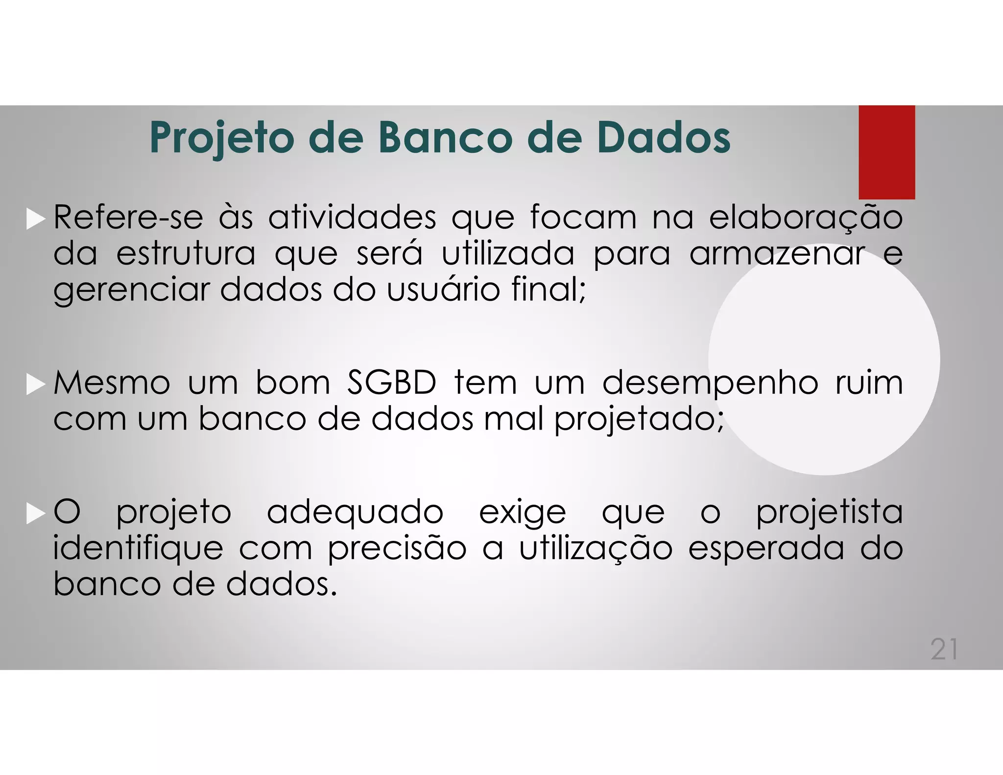 Projeto de Banco de Dados
Refere-se às atividades que focam na elaboração
da estrutura que será utilizada para armazenar e
gerenciar dados do usuário final;
Mesmo um bom SGBD tem um desempenho ruim
com um banco de dados mal projetado;
O projeto adequado exige que o projetista
identifique com precisão a utilização esperada do
banco de dados.
21
 