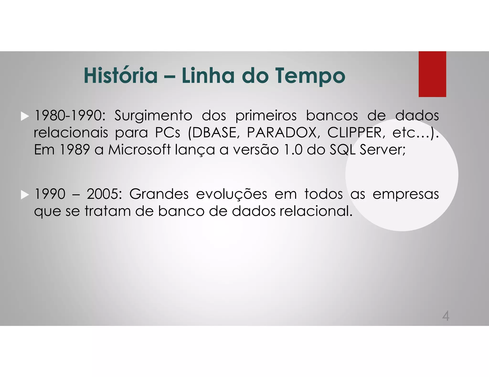 História – Linha do Tempo
1980-1990: Surgimento dos primeiros bancos de dados
relacionais para PCs (DBASE, PARADOX, CLIPPER, etc…).
Em 1989 a Microsoft lança a versão 1.0 do SQL Server;
1990 – 2005: Grandes evoluções em todos as empresas
que se tratam de banco de dados relacional.
4
 