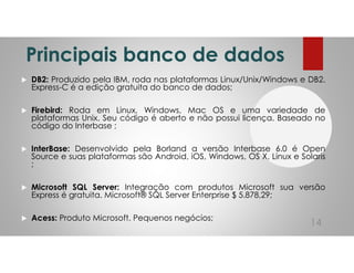 Principais banco de dados
DB2: Produzido pela IBM, roda nas plataformas Linux/Unix/Windows e DB2.
Express-C é a edição gratuita do banco de dados;
Firebird: Roda em Linux, Windows, Mac OS e uma variedade de
plataformas Unix. Seu código é aberto e não possui licença. Baseado no
código do Interbase ;
InterBase: Desenvolvido pela Borland a versão Interbase 6.0 é Open
Source e suas plataformas são Android, iOS, Windows, OS X, Linux e Solaris
;
Microsoft SQL Server: Integração com produtos Microsoft sua versão
Express é gratuita. Microsoft® SQL Server Enterprise $ 5.878,29;
Acess: Produto Microsoft, Pequenos negócios;
14
 