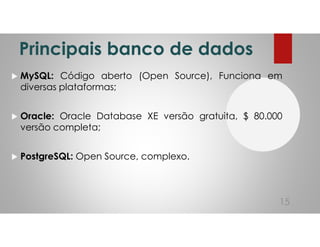 Principais banco de dados
MySQL: Código aberto (Open Source), Funciona em
diversas plataformas;
Oracle: Oracle Database XE versão gratuita, $ 80.000
versão completa;
PostgreSQL: Open Source, complexo.
15
 