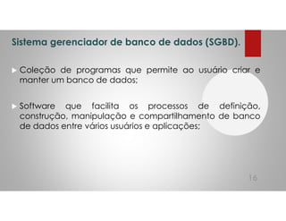 Sistema gerenciador de banco de dados (SGBD).
Coleção de programas que permite ao usuário criar e
manter um banco de dados;
Software que facilita os processos de definição,
construção, manipulação e compartilhamento de banco
de dados entre vários usuários e aplicações;
16
 