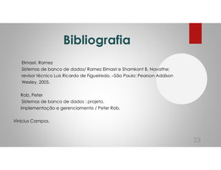 Bibliografia
Elmasri, Ramez
Sistemas de banco de dados/ Ramez Elmasri e Shamkant B. Navathe;
revisor técnico Luis Ricardo de Figueiredo. –São Paulo: Pearson Addison
Wesley, 2005.
Rob, Peter
Sistemas de banco de dados : projeto,
implementação e gerenciamento / Peter Rob,
Vinicius Campos.
23
 