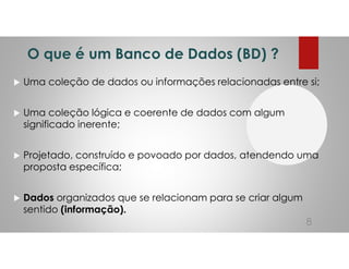 O que é um Banco de Dados (BD) ?
Uma coleção de dados ou informações relacionadas entre si;
Uma coleção lógica e coerente de dados com algum
significado inerente;
Projetado, construído e povoado por dados, atendendo uma
proposta específica;
Dados organizados que se relacionam para se criar algum
sentido (informação).
8
 