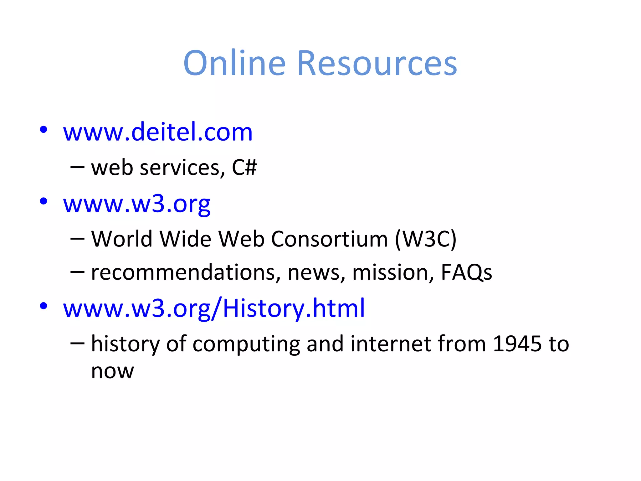 Online Resources • www.deitel.com – web services, C# • www.w3.org – World Wide Web Consortium (W3C) – recommendations, news, mission, FAQs • www.w3.org/History.html – history of computing and internet from 1945 to now 