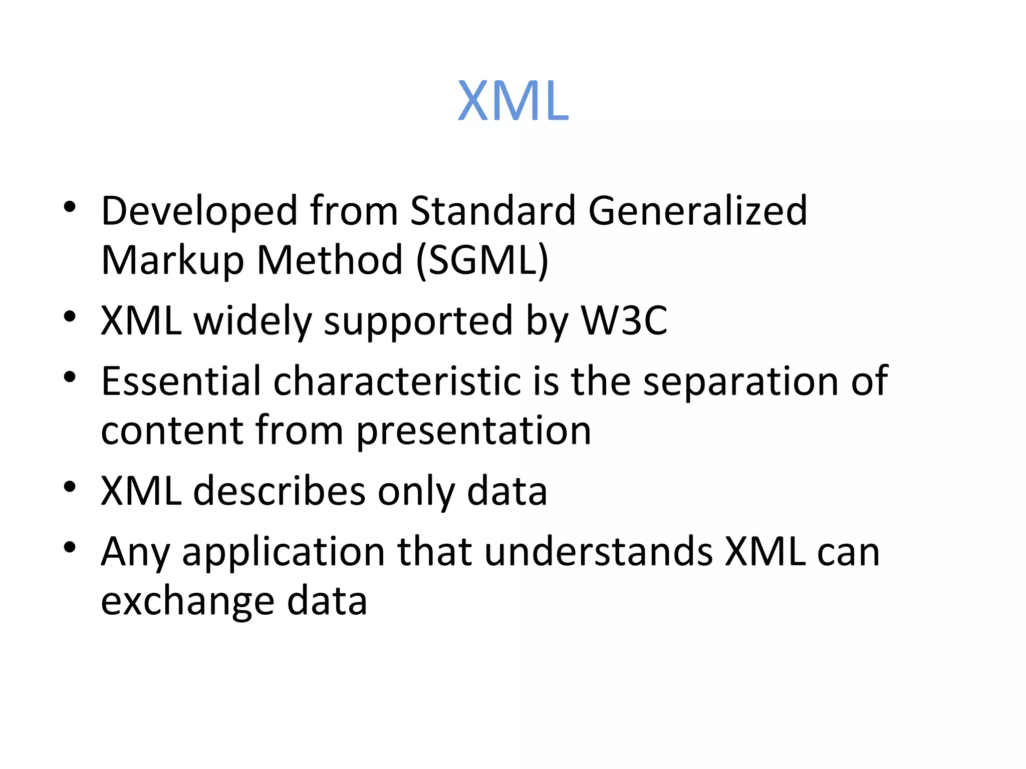 XML • Developed from Standard Generalized Markup Method (SGML) • XML widely supported by W3C • Essential characteristic is the separation of content from presentation • XML describes only data • Any application that understands XML can exchange data 