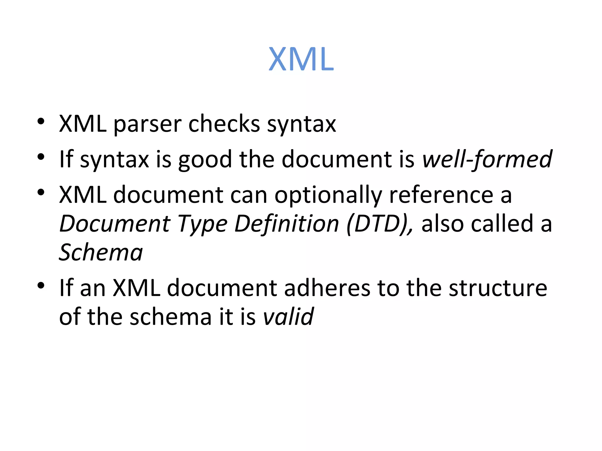XML • XML parser checks syntax • If syntax is good the document is well-formed • XML document can optionally reference a Document Type Definition (DTD), also called a Schema • If an XML document adheres to the structure of the schema it is valid 