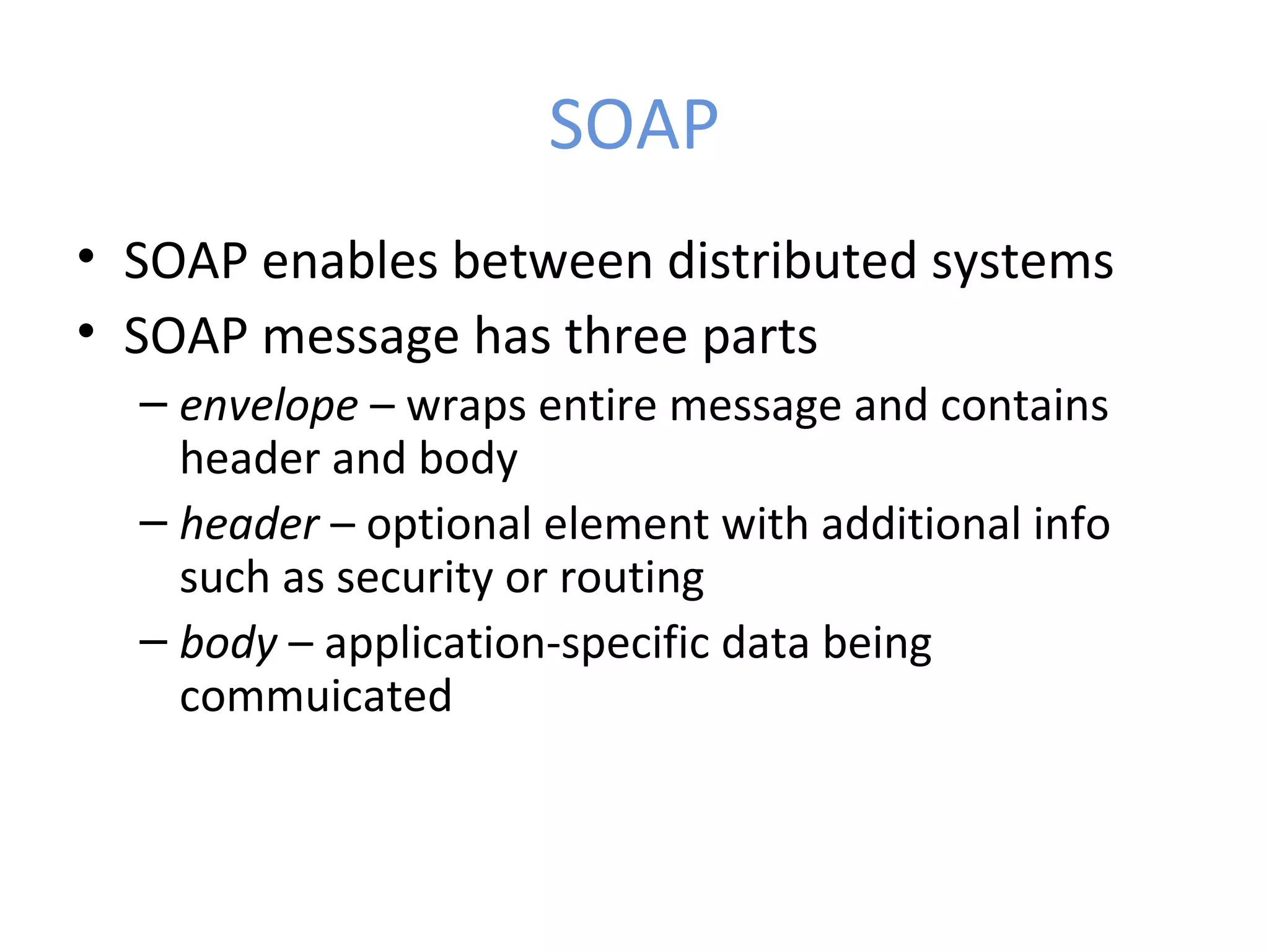 SOAP • SOAP enables between distributed systems • SOAP message has three parts – envelope – wraps entire message and contains header and body – header – optional element with additional info such as security or routing – body – application-specific data being commuicated 
