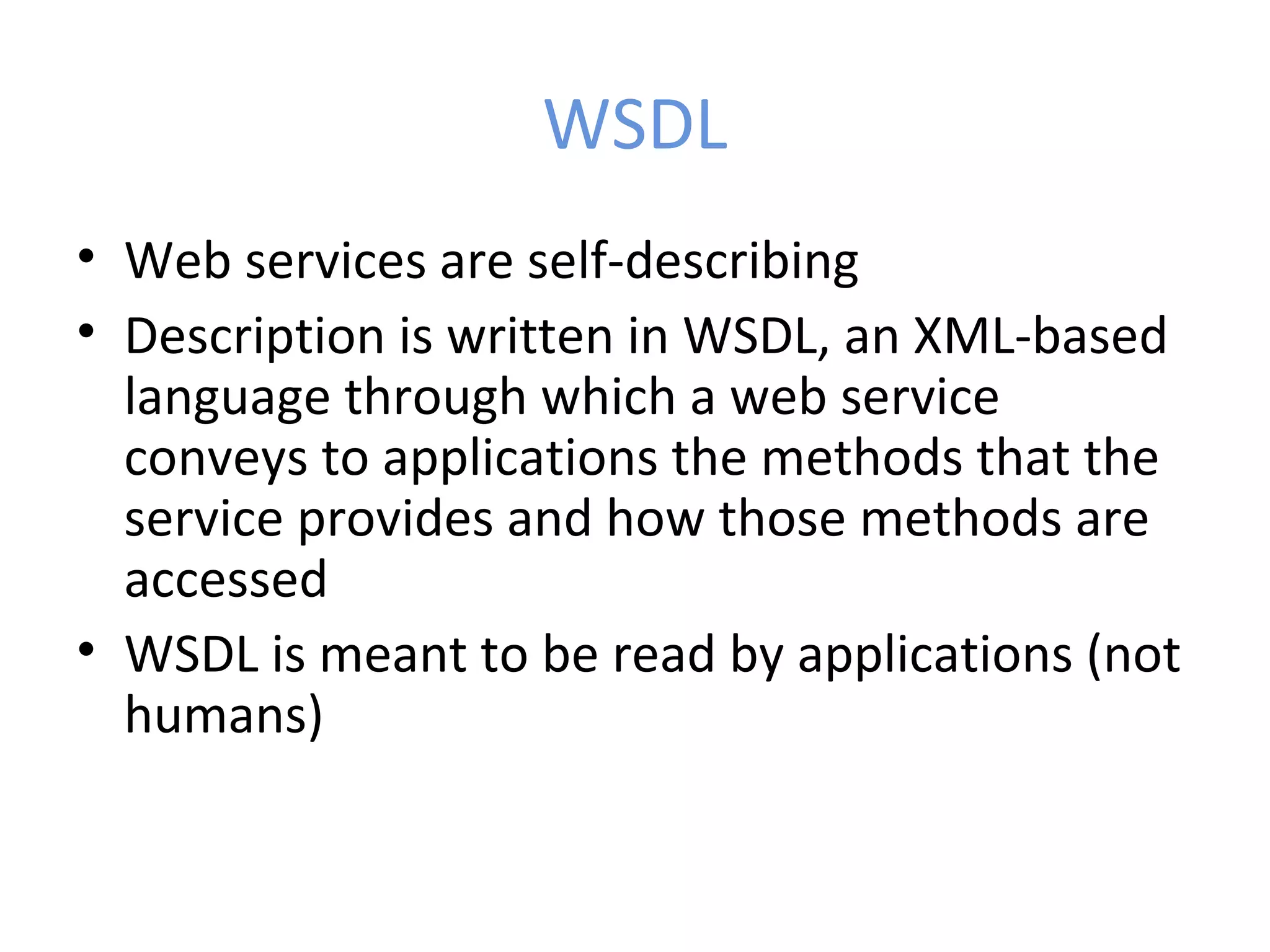 WSDL • Web services are self-describing • Description is written in WSDL, an XML-based language through which a web service conveys to applications the methods that the service provides and how those methods are accessed • WSDL is meant to be read by applications (not humans) 