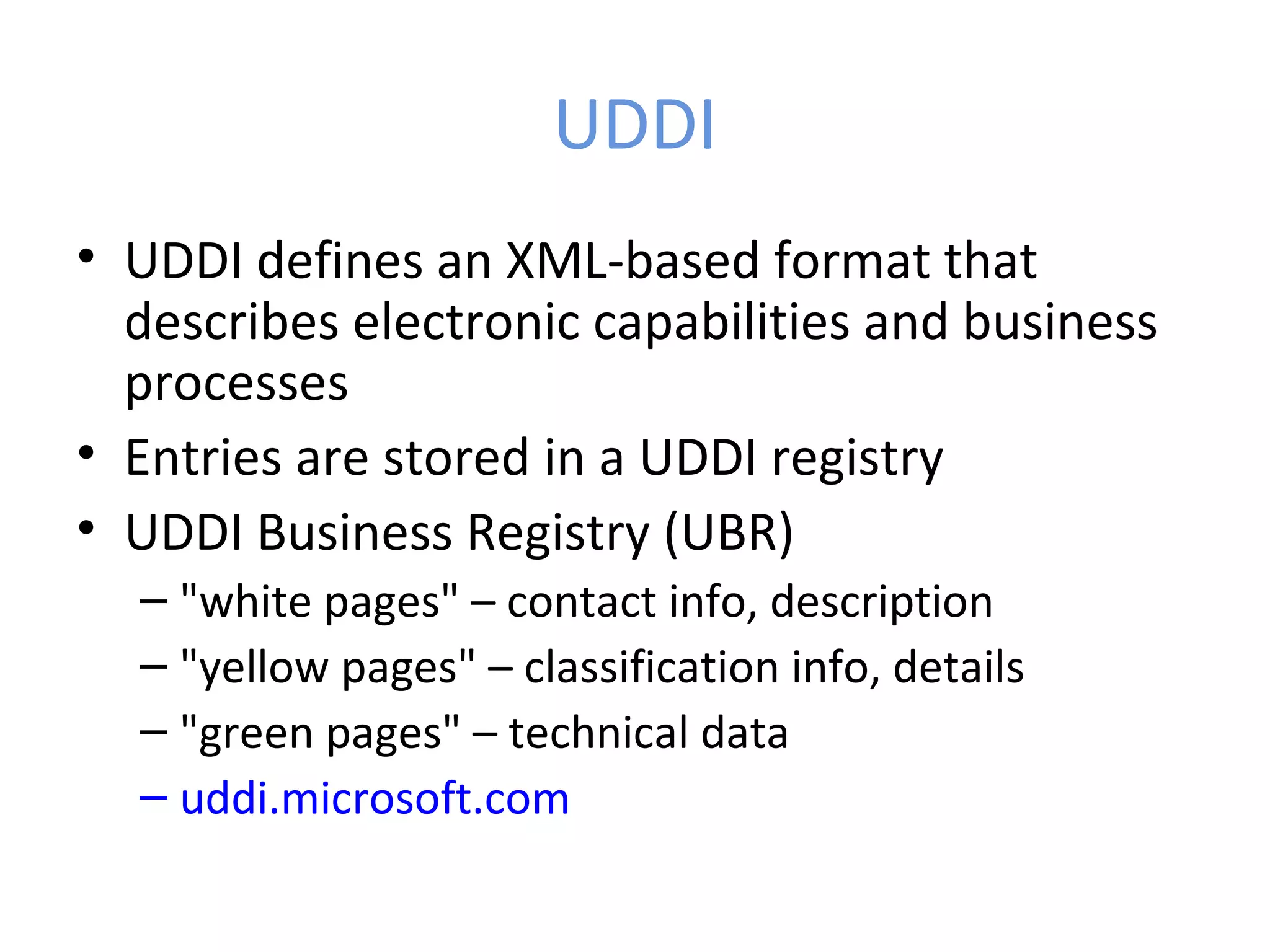 UDDI • UDDI defines an XML-based format that describes electronic capabilities and business processes • Entries are stored in a UDDI registry • UDDI Business Registry (UBR) – "white pages" – contact info, description – "yellow pages" – classification info, details – "green pages" – technical data – uddi.microsoft.com 