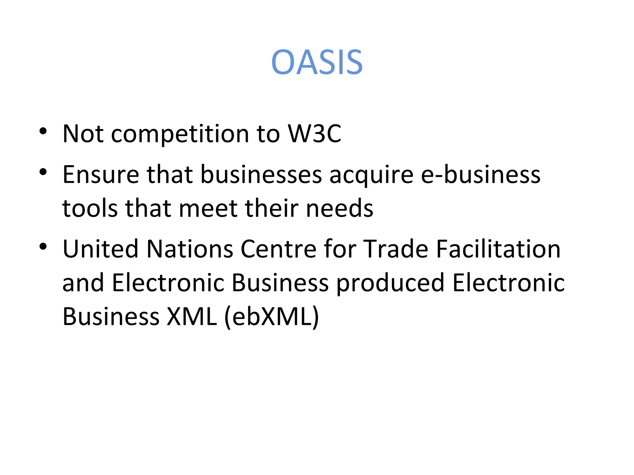 OASIS • Not competition to W3C • Ensure that businesses acquire e-business tools that meet their needs • United Nations Centre for Trade Facilitation and Electronic Business produced Electronic Business XML (ebXML) 