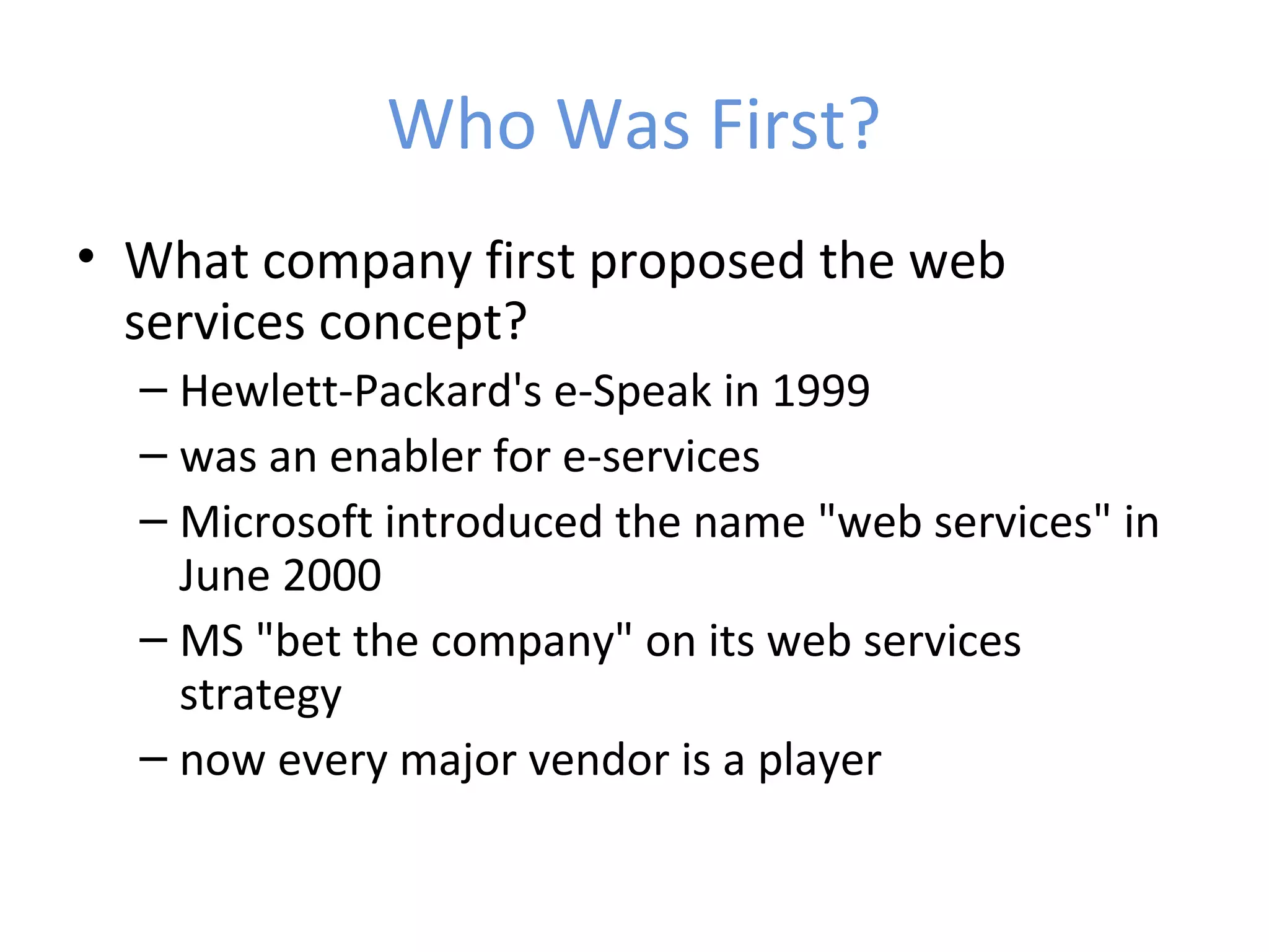 Who Was First? • What company first proposed the web services concept? – Hewlett-Packard's e-Speak in 1999 – was an enabler for e-services – Microsoft introduced the name "web services" in June 2000 – MS "bet the company" on its web services strategy – now every major vendor is a player 
