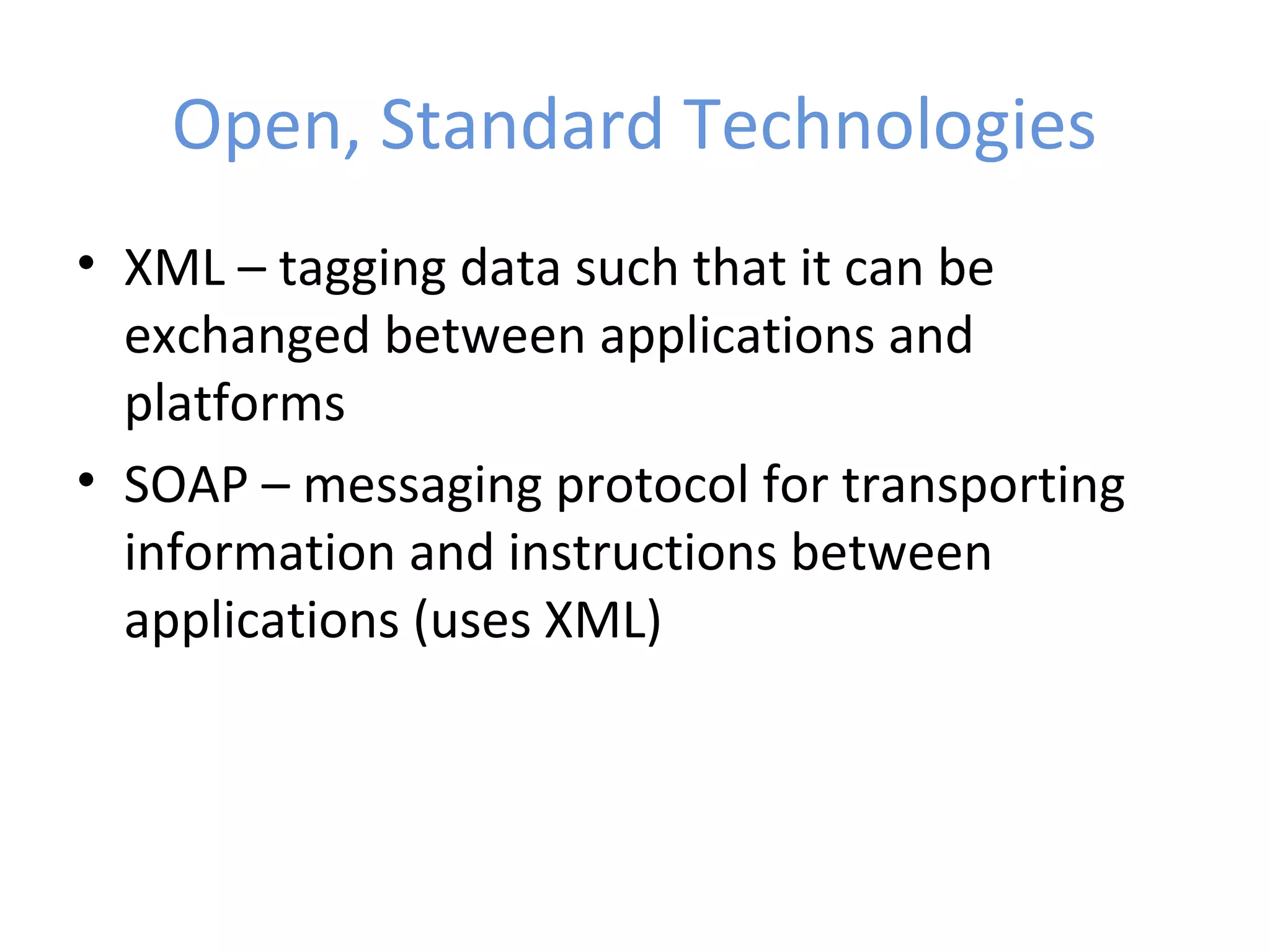 Open, Standard Technologies • XML – tagging data such that it can be exchanged between applications and platforms • SOAP – messaging protocol for transporting information and instructions between applications (uses XML) 
