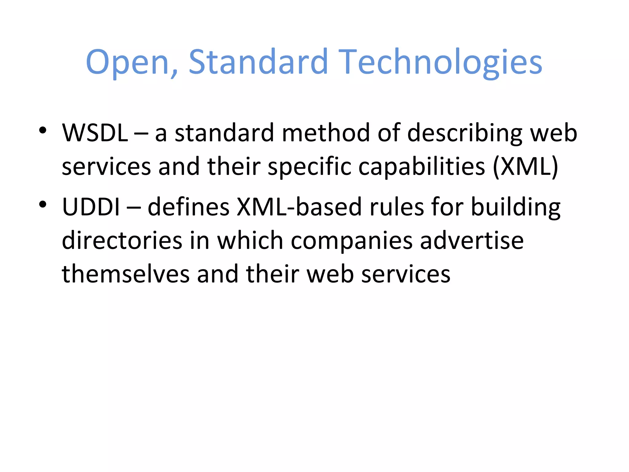 Open, Standard Technologies • WSDL – a standard method of describing web services and their specific capabilities (XML) • UDDI – defines XML-based rules for building directories in which companies advertise themselves and their web services 