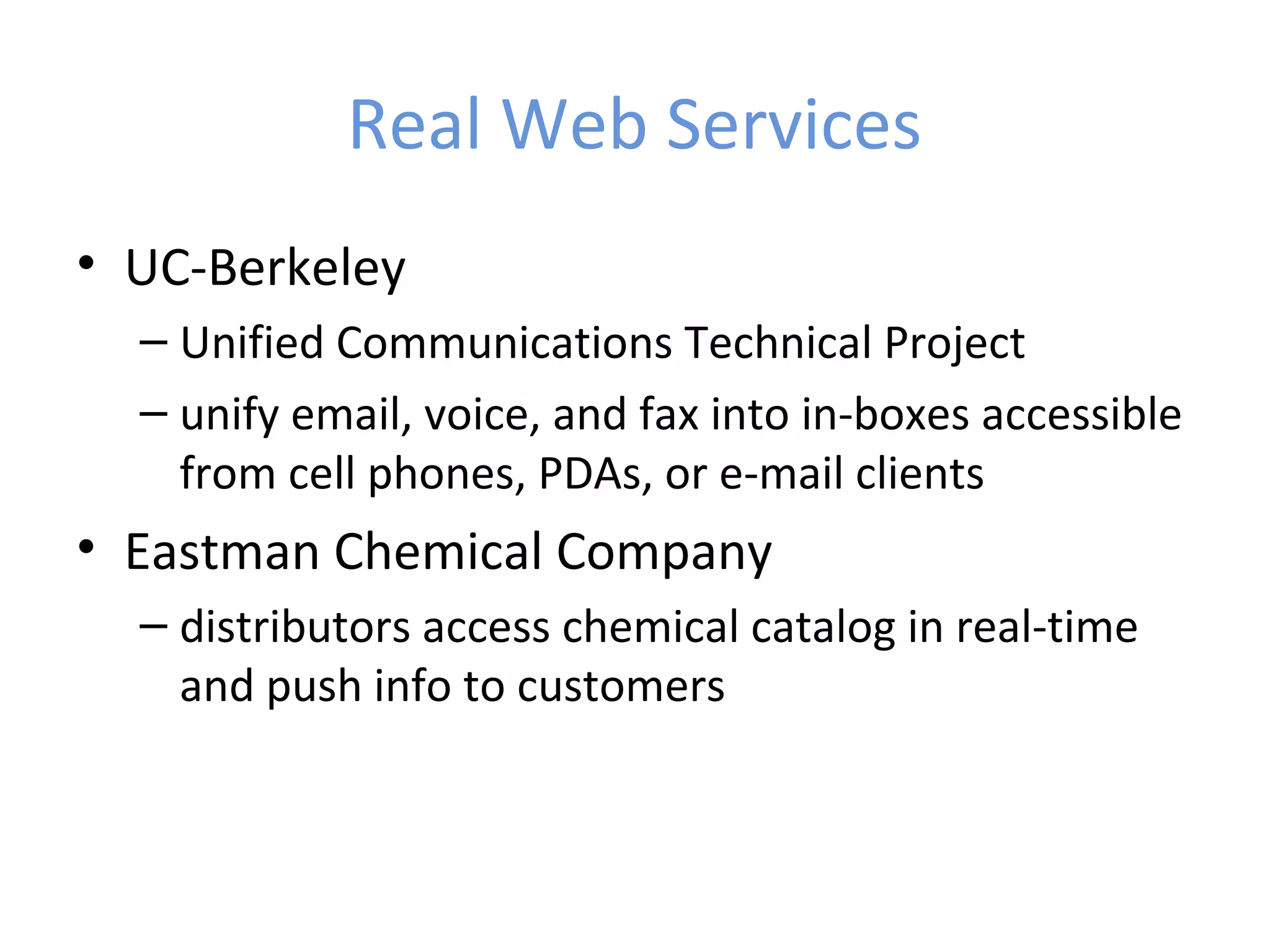 Real Web Services • UC-Berkeley – Unified Communications Technical Project – unify email, voice, and fax into in-boxes accessible from cell phones, PDAs, or e-mail clients • Eastman Chemical Company – distributors access chemical catalog in real-time and push info to customers 