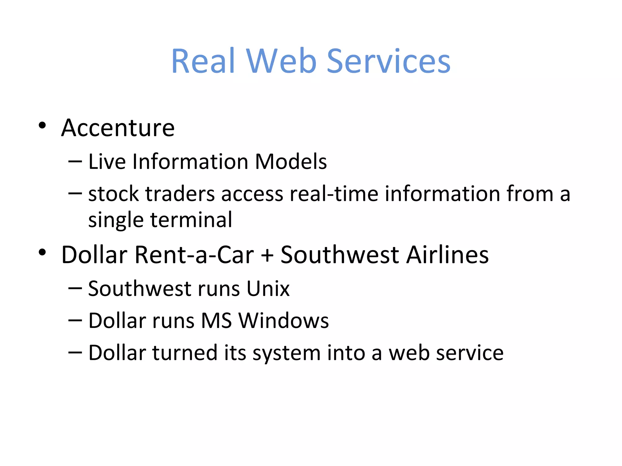 Real Web Services • Accenture – Live Information Models – stock traders access real-time information from a single terminal • Dollar Rent-a-Car + Southwest Airlines – Southwest runs Unix – Dollar runs MS Windows – Dollar turned its system into a web service 
