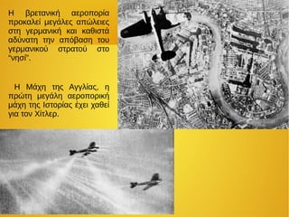 H βρετανική αεροπορία
προκαλεί μεγάλες απώλειες
στη γερμανική και καθιστά
αδύνατη την απόβαση του
γερμανικού στρατού στο
“νησί”.
Η Μάχη της Αγγλίας, η
πρώτη μεγάλη αεροπορική
μάχη της Ιστορίας έχει χαθεί
για τον Χίτλερ.
 