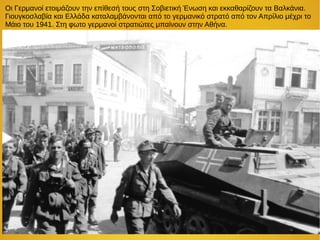 Οι Γερμανοί ετοιμάζουν την επίθεσή τους στη Σοβιετική Ένωση και εκκαθαρίζουν τα Βαλκάνια.
Γιουγκοσλαβία και Ελλάδα καταλαμβάνονται από το γερμανικό στρατό από τον Απρίλιο μέχρι το
Μάιο του 1941. Στη φωτο γερμανοί στρατιώτες μπαίνουν στην Αθήνα.
 
