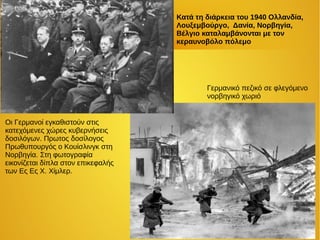 Κατά τη διάρκεια του 1940 Ολλανδία,
Λουξεμβούργο, Δανία, Νορβηγία,
Βέλγιο καταλαμβάνονται με τον
κεραυνοβόλο πόλεμο
Γερμανικό πεζικό σε φλεγόμενο
νορβηγικό χωριό
Οι Γερμανοί εγκαθιστούν στις
κατεχόμενες χώρες κυβερνήσεις
δοσιλόγων. Πρωτος δοσίλογος
Πρωθυπουργός ο Κουίσλινγκ στη
Νορβηγία. Στη φωτογραφία
εικονίζεται δίπλα στον επικεφαλής
των Ες Ες Χ. Χίμλερ.
 