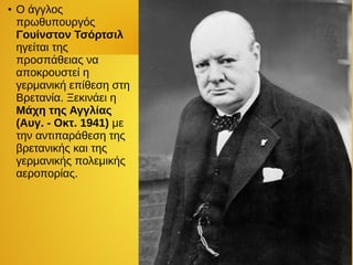 ● Ο άγγλος
πρωθυπουργός
Γουίνστον Τσόρτσιλ
ηγείται της
προσπάθειας να
αποκρουστεί η
γερμανική επίθεση στη
Βρετανία. Ξεκινάει η
Μάχη της Αγγλίας
(Aυγ. - Οκτ. 1941) με
την αντιπαράθεση της
βρετανικής και της
γερμανικής πολεμικής
αεροπορίας.
 