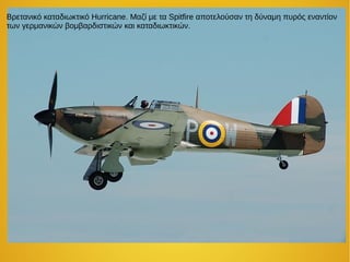 Βρετανικό καταδιωκτικό Hurricane. Μαζί με τα Spitfire αποτελούσαν τη δύναμη πυρός εναντίον
των γερμανικών βομβαρδιστικών και καταδιωκτικών.
 