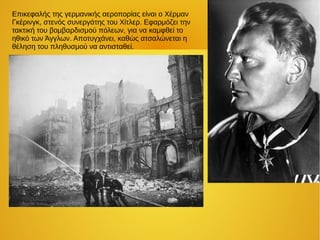 Επικεφαλής της γερμανικής αεροπορίας είναι ο Χέρμαν
Γκέρινγκ, στενός συνεργάτης του Χίτλερ. Εφαρμόζει την
τακτική του βομβαρδισμού πόλεων, για να καμφθεί το
ηθικό των Άγγλων. Αποτυγχάνει, καθώς ατσαλώνεται η
θέληση του πληθυσμού να αντισταθεί.
 