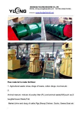 ZHANGQIUYULONGMACHINECO.,LTD
EMAIL: chinayulong@yljx168.com M.P:86-15662714581
Website: www.feedpelletmill.net
Raw material to make fertilizer:
1. Agricultural waste: straw, dregs of beans, cotton dregs, rice bran,etc
2.
Animal manure: mixture of poultry litter (PL) and animal waste(AW),such as,S
laughterhouse Waste,Fish
Market,Urine and dung of cattle,Pigs,Sheep,Chicken, Ducks, Geese,Goat.etc
.
 