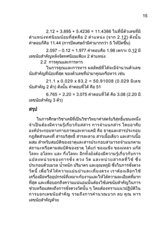 15
2.12 + 3.895 + 5.4236 = 11.4386 ในที่นี่ตัวเลขที่มี
ตาแหน่งทศนิยมน้อยที่สุดคือ 2 ตาแหน่ง (จาก 2.12) ดังนั้น
คาตอบก็คือ 11.44 (การปัดเศษถ้ามีค่ามากกว่า 5 ให้ปัดขึ้น)
2.097 – 0.12 = 1.977 คาตอบคือ 1.98 เพราะ 0.12 มี
เลขนัยสาคัญหลังจัดทศนิยมเพียง 2 ตาแหน่ง
2.2 การคูณและการหาร
ในการคูณและการหาร ผลลัพธ์ที่ได้จะมีจานวนตัวเลข
นัยสาคัญที่น้อยที่สุด ของตัวเลขที่นามาคูณหรือหาร เช่น
21.1 x 0.029 x 83.2 = 50.91008 (0.029 มีเลข
นัยสาคัญ 2 ตัว) ดังนั้น คาตอบที่ได้ คือ 51
6.765 ÷ 2.20 = 3.075 คาตอบที่ได้ คือ 3.08 (2.20 มี
เลขนัยสาคัญ 3 ตัว)
สรุป
ในการศึกษาวิชาเคมีที่เป็นวิชาวิทยาศาสตร์บริสุทธิ์แขนงหนึ่ง
จาเป็นต้องมีความรู้เกี่ยวกับสสาร การจาแนกสาร โดยอาศัย
องค์ประกอบทางกายภาพและทางเคมี คือ ธาตุและสารประกอบ
กฎสัดส่วนคงที่ สารบริสุทธิ์ สารละลาย สารเนื้อเดียว และสารเนื้อ
ผสม สาหรับสมบัติของธาตุและสารประกอบสามารถจาแนกตาม
สถานะหรือตามสมบัติของธาตุ ได้แก่ ของแข็ง ของเหลว แก๊ส
โลหะ อโลหะ และ กึ่งโลหะ อีกทั้งยังต้องมีความรู้เกี่ยวกับการ
แปลงหน่วยของการชั่ง ตวง วัด และหน่วยสากลที่ใช้ ซึ่ง
ประกอบด้วยมวล น้าหนัก ปริมาตร และอุณหภูมิ ซึ่งในการชั่งตวง
วัดนี้ เพื่อให้ได้ความแม่นยาและเที่ยงตรง เราต้องเลือกใช้
เครื่องมือหรืออุปกรณ์ที่เหมาะกับงานและให้ได้ความละเอียดที่มาก
ที่สุด และเพื่อบอกถึงความแน่นอนนั้นต้องใช้เลขนัยสาคัญในการ
ช่วยหรือแสดงถึงการชั่งตวงวัดนั้น ๆ โดยต้องทราบแนวปฏิบัติใน
การบอกเลขนัยสาคัญ รวมถึงการคานวณบวก ลบ คูณ หาร
เลขนัยสาคัญด้วย
 