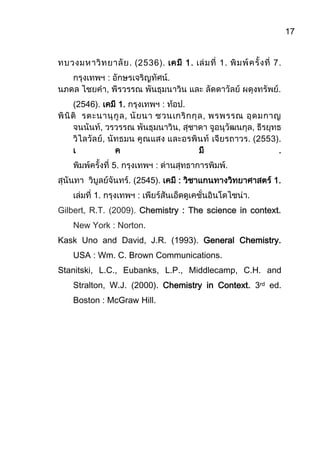 17
ทบวงมหาวิทยาลัย. (2536). เคมี 1. เล่มที่ 1. พิมพ์ครั้งที่ 7.
กรุงเทพฯ : อักษรเจริญทัศน์.
นภดล ไชยคา, พีรวรรณ พันธุมนาวิน และ ลัดดาวัลย์ ผดุงทรัพย์.
(2546). เคมี 1. กรุงเทพฯ : ท้อป.
พินิติ รตะนานุกูล, นัยนา ชวนเกริกกุล, พรพรรณ อุดมกาญ
จนนันท์, วรวรรณ พันธุมนาวิน, สุชาดา จูอนุวัฒนกุล, ธีรยุทธ
วิไลวัลย์, นัทธมน คูณแสง และอรพินท์ เจียรถาวร. (2553).
เ ค มี .
พิมพ์ครั้งที่ 5. กรุงเทพฯ : ด่านสุทธาการพิมพ์.
สุนันทา วิบูลย์จันทร์. (2545). เคมี : วิชาแกนทางวิทยาศาสตร์ 1.
เล่มที่ 1. กรุงเทพฯ : เพียร์สันเอ็ดดูเคชั่นอินโดไชน่า.
Gilbert, R.T. (2009). Chemistry : The science in context.
New York : Norton.
Kask Uno and David, J.R. (1993). General Chemistry.
USA : Wm. C. Brown Communications.
Stanitski, L.C., Eubanks, L.P., Middlecamp, C.H. and
Stralton, W.J. (2000). Chemistry in Context. 3rd ed.
Boston : McGraw Hill.
 