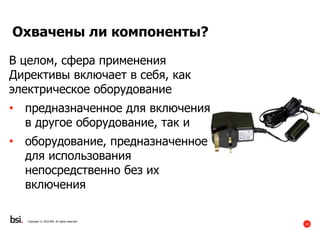 10
Copyright © 2016 BSI. All rights reserved.
Охвачены ли компоненты?
В целом, сфера применения
Директивы включает в себя, как
электрическое оборудование
• предназначенное для включения
в другое оборудование, так и
• оборудование, предназначенное
для использования
непосредственно без их
включения
 