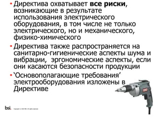 11
Copyright © 2016 BSI. All rights reserved.
• Директива охватывает все риски,
возникающие в результате
использования электрического
оборудования, в том числе не только
электрического, но и механического,
физико-химического
• Директива также распространяется на
санитарно-гигиенические аспекты шума и
вибрации, эргономические аспекты, если
они касаются безопасности продукции
• ‘Основополагающие требования’
электрооборудования изложены в
Директиве
 