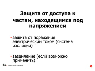 12
Copyright © 2016 BSI. All rights reserved.
Защита от доступа к
частям, находящимся под
напряжением
• защита от поражения
электрическим током (система
изоляции)
• заземление (если возможно
применить)
 