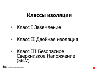 14
Copyright © 2016 BSI. All rights reserved.
Классы изоляции
• Класс I Заземление
• Класс II Двойная изоляция
• Класс III Безопасное
Сверхнизкое Напряжение
(SELV)
 