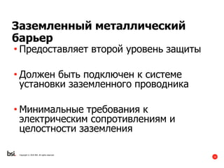 16
Copyright © 2016 BSI. All rights reserved.
Заземленный металлический
барьер
• Предоставляет второй уровень защиты
• Должен быть подключен к системе
установки заземленного проводника
• Минимальные требования к
электрическим сопротивлениям и
целостности заземления
 