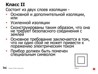 17
Copyright © 2016 BSI. All rights reserved.
Класс II
Состоит из двух слоев изоляции -
• Основной и дополнительной изоляции,
или
• Усиленной изоляции
• Сконструированы таким образом, что она
не требует безопасного соединения с
землей
• Основное требование заключается в том,
что ни один сбой не может привести к
поражению электрическим током
• Прибор должен быть помечен
специальным символом
 
