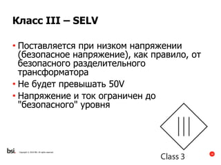 18
Copyright © 2016 BSI. All rights reserved.
Класс III – SELV
• Поставляется при низком напряжении
(безопасное напряжение), как правило, от
безопасного разделительного
трансформатора
• Не будет превышать 50V
• Напряжение и ток ограничен до
"безопасного" уровня
 